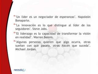 *"Un líder es un negociador de esperanzas". Napoleón
Bonaparte.
*"La innovación es lo que distingue al líder de los
seguidores". Steve Jobs.
*"El liderazgo es la capacidad de transformar la visión
en realidad". Warren Bennis.
*"Algunas personas quieren que algo ocurra, otras
sueñan con que pasara, otras hacen que suceda".
Michael Jordan.
 