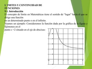L´IMITES Y CONTINUIDAD DE
FUNCIONES
9.1. Introducción
El concepto de límite en Matemáticas tiene el sentido de “lugar” hacia el que se
dirige una función
en un determinado punto o en el infinito.
Veamos un ejemplo: Consideremos la función dada por la gráfica de la figura y
fijémonos en el
punto x =2 situado en el eje de abscisas:
.
 