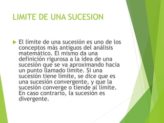 LIMITE DE UNA SUCESION
 El límite de una sucesión es uno de los
conceptos más antiguos del análisis
matemático. El mismo da una
definición rigurosa a la idea de una
sucesión que se va aproximando hacia
un punto llamado límite. Si una
sucesión tiene límite, se dice que es
una sucesión convergente, y que la
sucesión converge o tiende al límite.
En caso contrario, la sucesión es
divergente.
 