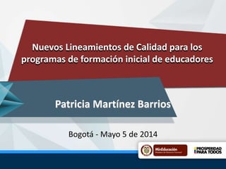 Nuevos Lineamientos de Calidad para los
programas de formación inicial de educadores
Patricia Martínez Barrios
Bogotá - Mayo 5 de 2014
 