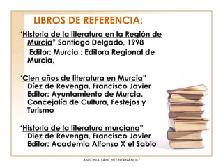 LIBROS DE REFERENCIA:
“Historia de la literatura en la Región de
  Murcia” Santiago Delgado, 1998
   Editor: Murcia : Editora Regional de
  Murcia,

“Cien años de literatura en Murcia”
  Díez de Revenga, Francisco Javier
  Editor: Ayuntamiento de Murcia.
  Concejalía de Cultura, Festejos y
  Turismo

“Historia de la literatura murciana”
  Diez de Revenga, Francisco Javier
  Editor: Academia Alfonso X el Sabio

                  ANTONIA SÁNCHEZ HERNÁNDEZ
 