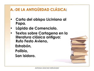 A.-DE LA ANTIGÜEDAD CLÁSICA:

• Carta del obispo Liciniano al
  Papa.
• Lápida de Comenciolo.
• Textos sobre Cartagena en la
  literatura clásica antigua:
  Rufo Festo Avieno,
  Estrabón,
  Polibio,
  San Isidoro.


             ANTONIA SÁNCHEZ HERNÁNDEZ
 