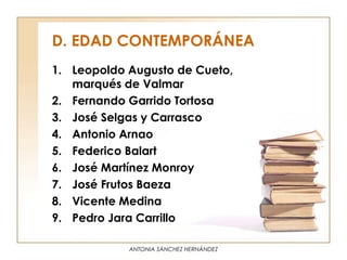 D. EDAD CONTEMPORÁNEA
1. Leopoldo Augusto de Cueto,
   marqués de Valmar
2. Fernando Garrido Tortosa
3. José Selgas y Carrasco
4. Antonio Arnao
5. Federico Balart
6. José Martínez Monroy
7. José Frutos Baeza
8. Vicente Medina
9. Pedro Jara Carrillo

            ANTONIA SÁNCHEZ HERNÁNDEZ
 
