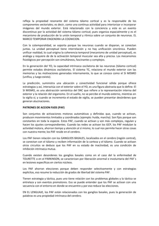 refleja la propiedad resonante del sistema tálamo cortical y es la responsable de los 
componentes vectoriales; es decir, como una contInua actividad para interiorizar e incorporar 
imágenes del mundo exterior. Está relacionado con la conciencia y este es un evento 
discontinuo por la actividad del sistema tálamo cortical; pues organiza espacialmente y es el 
mecanismo de producción de la unión temporal y rítmica sobre un conjunto de neuronas. EL 
MARCO TEMPORAR ENGENDRA LA COGNICION. 
Con la cotemporalidad, se soporta porque las neuronas cuando se disparan, se conectan 
juntas. La unidad perceptual tiene interrelación y no hay unificación sincrónica. Pueden 
unificar realidad, lo cual origina la coherencia temporal (mecanismo de unidad perceptual), es 
análoga y requiere de de la activación temporal muscular sea alta y precisa. Los mecanismos 
fisiológicos por percepción son simultáneos, fascinantes y complejos. 
En la generación del YO, la capacidad intrínseca oscilatoria de las neuronas (tálamo cortical) 
permite estados dinámicos oscilatorios. El sistema TC, relaciona el mundo exterior con las 
memorias y las motivaciones generadas internamente, lo que se conoce como el SI MISMO 
(unifica, y luego existo). 
La predicción, suministra una ubicación y conectividad funcional sólida porque ofrece 
estrategias y así, interactúa con el exterior sobre el YO, es una figura abstracta que lo define. El 
SI MISMO, es una abstracción semántica del SNC que refiere a la representación interna del 
exterior y la relación del organismo. En el sueño, no se percibe el mundo externo, mientras en 
la vigilia sí; y cuando se incrementa el estado de vigilia, se pueden presentar desórdenes que 
generan alucinaciones. 
PATRONES DE ACCION FIJOS (PAF) 
Son conjuntos de activaciones motoras automáticas y definidas que, cuando se activan, 
producen movimientos limitados y coordinados (ejemplo: huída, marcha). Son fijos porque son 
constantes en toda la especie. Estos PAF, cuando se activan y son más complejos, regulan y 
hacen los ajustes correspondientes. Cuando las redes se activan los GCP, los PAF modulan la 
actividad motora, ahorran tiempo y atención al sí mismo, lo cual nos permite hacer otras cosas 
con nuestra mente; los PAF reside en el cerebro. 
Los PAF tienen relación con los GANGLIOS BASALES, localizados en el cerebro (región central), 
se conectan con el tálamo y reciben información de la corteza y el tálamo. Cuando se activan 
otros circuitos se deduce que los PAF en su estado de inactividad, es una condición de 
inhibición intrínseca mutua. 
Cuando existen desordenes los ganglios basales como en el caso del la enfermedad de 
TOURETTE o en el PARKINSON, se caracterizan por liberación anormal e involuntaria del PAF´s 
en lesiones especificas en ciertos núcleos. 
Los PAF ahorran elecciones porque deben responder selectivamente y con estrategias 
explicitas, eso resume la reducción de grados de libertad del sistema PAF. 
Tienen estrategia y táctica, pues uno tiene relación con los problemas globales y la táctica se 
entrelaza y son eventos premotores. Eso se puede entender que los PAF se activan con una 
secuencia con el entorno en donde se encuentre y por eso reduce las elecciones. 
EN EL LENGUAJE, los PAF están relacionados con los ganglios basales, pues la generación de 
palabras es una propiedad intrínseca del cerebro. 
 
