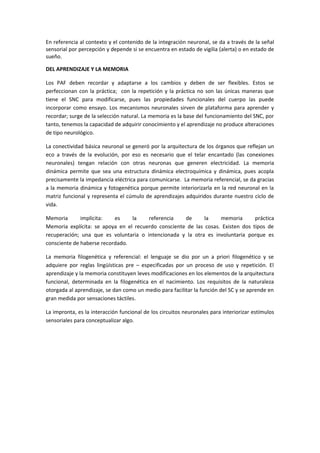 En referencia al contexto y el contenido de la integración neuronal, se da a través de la señal 
sensorial por percepción y depende si se encuentra en estado de vigilia (alerta) o en estado de 
sueño. 
DEL APRENDIZAJE Y LA MEMORIA 
Los PAF deben recordar y adaptarse a los cambios y deben de ser flexibles. Estos se 
perfeccionan con la práctica; con la repetición y la práctica no son las únicas maneras que 
tiene el SNC para modificarse, pues las propiedades funcionales del cuerpo las puede 
incorporar como ensayo. Los mecanismos neuronales sirven de plataforma para aprender y 
recordar; surge de la selección natural. La memoria es la base del funcionamiento del SNC, por 
tanto, tenemos la capacidad de adquirir conocimiento y el aprendizaje no produce alteraciones 
de tipo neurológico. 
La conectividad básica neuronal se generó por la arquitectura de los órganos que reflejan un 
eco a través de la evolución, por eso es necesario que el telar encantado (las conexiones 
neuronales) tengan relación con otras neuronas que generen electricidad. La memoria 
dinámica permite que sea una estructura dinámica electroquímica y dinámica, pues acopla 
precisamente la impedancia eléctrica para comunicarse. La memoria referencial, se da gracias 
a la memoria dinámica y fotogenética porque permite interiorizarla en la red neuronal en la 
matriz funcional y representa el cúmulo de aprendizajes adquiridos durante nuestro ciclo de 
vida. 
Memoria implícita: es la referencia de la memoria práctica 
Memoria explícita: se apoya en el recuerdo consciente de las cosas. Existen dos tipos de 
recuperación; una que es voluntaria o intencionada y la otra es involuntaria porque es 
consciente de haberse recordado. 
La memoria filogenética y referencial: el lenguaje se dio por un a priori filogenético y se 
adquiere por reglas lingüísticas pre – especificadas por un proceso de uso y repetición. El 
aprendizaje y la memoria constituyen leves modificaciones en los elementos de la arquitectura 
funcional, determinada en la filogenética en el nacimiento. Los requisitos de la naturaleza 
otorgada al aprendizaje, se dan como un medio para facilitar la función del SC y se aprende en 
gran medida por sensaciones táctiles. 
La impronta, es la interacción funcional de los circuitos neuronales para interiorizar estímulos 
sensoriales para conceptualizar algo. 
 