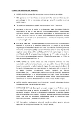 GLOSARIO DE TERMINOS DESCONOCIDOS: 
· PROSOPAGNOSIA: Incapacidad de reconocer caras previamente aprendidas. 
· PEM (patrones externos motores): se conoce como las acciones motoras que son 
generadas por el SNC en respuesta a estímulos que tengan la necesidad de generar 
acción motora. 
· TELECEPCION: son aquellos que están procesados por la visión y la audición 
· POTENCIAL DE ACCION: se utilizan en el cuerpo para llevar información entre unos 
tejidos y otros, lo que hace que sean una característica microscópica esencial para la 
vida de los animales. Pueden generarse por diversos tipos de células corporales, pero 
las más activas en su uso son las células del sistema nervioso para enviar mensajes 
entre células nerviosas o desde células nerviosas a otros tejidos corporales, como el 
músculo o las glándulas 
· POTENCIAL SINÁPTICO: Un potencial excitatorio postsináptico (PEPS) es un incremento 
temporal en el potencial de membrana postsináptico causado por el flujo de iones 
cargados positivamente hacia dentro de la célula postsináptica. Existen los potenciales 
inhibitorios postsinápticos (PIPS), que normalmente se originan con el flujo de iones 
negativos hacia el lúmen celular. Los PEPS pueden también originarse por un descenso 
en el flujo de salida de cargas positivas, mientras que los PIPS pueden ser causa de un 
incremento en la salida de cargas positivas. El flujo iónico que produce un PEPS es un 
flujo excitatorio postsináptico (FEPS). 
· CANAL IONICO: Los canales iónicos son unos receptores formados por varias 
subunidades que forman un canal acuoso por el que podrían atravesar determinados 
iones. En reposo están cerrados impidiendo el paso al ion correspondiente. Dentro de 
los canales iónicos un grupo muy importante son los que se abren sólo en presencia de 
un ligando espécifico. Permaneciendo cerrados mantienen una diferente 
concentración iónica a cada lado de la membrana. El ligando específico, por ejemplo 
un neurotransmisor, encaja en una parte del canal iónico. Los canales iónicos abiertos 
por ligando son esenciales en la fisiología de muchas células, siendo especialmente 
conocidos en las neuronas donde ejercen una función clave en muchas sinapsis. 
· OPSINA: proteína que se combina con el retinol para formar la rodopsina o pigmento 
visual en las células fotorreceptoras de la retina. 
· HOMUNCULO CORTICAL: Desempeña un papel principal en el fenómeno de los 
miembros fantasmas y su opuesto, la desaparición de miembros corporales de la 
percepción consciente presente en ciertas lesiones cerebrales. Por ejemplo el pulgar, 
que se usa en miles de actividades complejas, aparece mucho más grande que el 
muslo, que tiene un movimiento relativamente simple. El homúnculo motor 
evoluciona con la edad y difiere de una persona a otra. 
· GCP (Generadores centrales de patrones): cuando se activan, generan patrones 
neuronales de actividad que impulsan PAF. Ejemplo: caminar. 
 