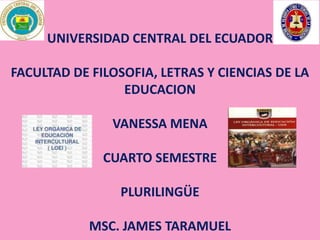 UNIVERSIDAD CENTRAL DEL ECUADOR 
FACULTAD DE FILOSOFIA, LETRAS Y CIENCIAS DE LA 
EDUCACION 
VANESSA MENA 
CUARTO SEMESTRE 
PLURILINGÜE 
MSC. JAMES TARAMUEL 
 