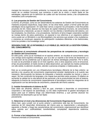 manejan los recursos y el medio ambiente. La mayoría de las veces, esto se lleva a cabo por
medio de un análisis funcional, que comienza a partir de la visión y misión fijada en las
estrategias, siguiendo por la definición de cuáles son las funciones claves y las competencias
medulares (core competences).

4.- Los proyectos de Gestión del Conocimiento
La forma, en principio, como se van desarrollando los sistemas de Gestión del Conocimiento es
mediante proyectos específicos, luego estos, en las otras fases, pasan a formar parte del plan
estratégico de la organización. En cada fase vamos a exponer los principales o más frecuentes
proyectos de GC. Estos abarcan los tres tipos de capital intelectual (humano, de conocimiento
organizacional y relacional), ya sea en relación con los clientes o beneficiarios del sistema, con
los empleados, los directivos, o los proveedores. Asimismo el tema imagen corporativa también
se maneja dentro de estos parámetros, en especial si nos referimos a un organismo público
como puede ser un Ministerio o una Municipalidad y los servicios que prestan a los ciudadanos,
y viceversa se construyen espacios de participación ciudadana diferentes a los tradicionales,
como los portales o los knowledge center.

SEGUNDA FASE: DE LO INTANGIBLE A LO VISIBLE (EL INICIO DE LA GESTIÓN FORMAL
DEL CONOCIMIENTO)

1.- Gestionar el conocimiento alineando las perspectivas de competencias y tecnología
de Gestión del Conocimiento
En este punto, como ya se manifestó en el capítulo anterior, se visualiza al conocimiento como
una ventaja socio-cognitiva estratégica, que va a dar un soporte a las tomas de decisiones y a
la resolución de los problemas que la ejecución de dichas estrategias presentan. Por lo tanto,
no solo se da prioridad al saber en el nivel cognitivo, sino a otros aspectos como el emocional,
el tipo de personalidad, el medio donde se debe desenvolver, por ejemplo los medios ambientes
con alto estrés, la atención al público, atender a personas enojadas o maleducadas, etc.

Esto se va construyendo con una infraestructura tecnológica diferente de la fase anterior, se
permite a los usuarios del conocimiento organizacional acceder rápidamente a él cuando sea
necesario, disminuyendo los tiempos de búsqueda y haciendo accesible los tramos y rutas a
seguir. Se han construido los lenguajes y los mapas que permiten estos accesos. El objetivo es
aumentar la calidad de la vida laboral de las personas y de la productividad de todo el sistema,
rebajando la brecha de conocimiento (especialmente el tecnológico) entre los integrantes de la
organización con las demandas de crecimiento y desarrollo del mismo sistema.

2.- Instalar formalmente el sistema de GC
Esta debe ser eficiente, efectiva y fácil de usar, orientada a desarrollar el conocimiento
corporativo o del espacio de aprendizaje, La GC debe implementar la gestión tecnológica de
apoyo para que el sistema tenga una determinada dinámica, y que permita alcanzar los
estándares de desempeño que se han fijado
previamente.

3.- Determinar el nivel y las dimensiones del Conocimiento Organizacional
Ahora bien, para cumplir con el punto anterior y administrar este tipo de Conocimiento, los
sistemas de GC desarrollan dimensiones del mismo para su mejoramiento y actualización,
siguiendo a Zander y Kogut las características del conocimiento organizacional que identifican
estos autores son: codificabilidad; transferibilidad; complejidad; dependencia sistémica;
observable.

4.- Formar a los trabajadores del conocimiento
Personal orientado al conocimiento.
 