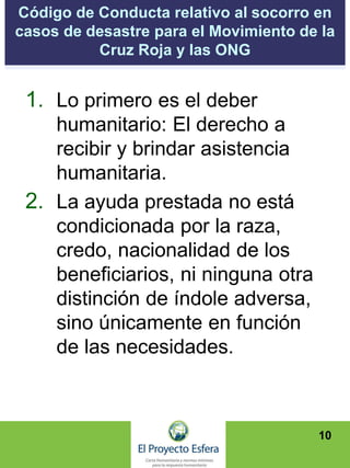 Código de Conducta relativo al socorro en
casos de desastre para el Movimiento de la
Cruz Roja y las ONG
1. Lo primero es el deber
humanitario: El derecho a
recibir y brindar asistencia
humanitaria.
2. La ayuda prestada no está
condicionada por la raza,
credo, nacionalidad de los
beneficiarios, ni ninguna otra
distinción de índole adversa,
sino únicamente en función
de las necesidades.
10
 