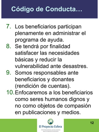 Código de Conducta…
7. Los beneficiarios participan
plenamente en administrar el
programa de ayuda.
8. Se tendrá por finalidad
satisfacer las necesidades
básicas y reducir la
vulnerabilidad ante desastres.
9. Somos responsables ante
beneficiarios y donantes
(rendición de cuentas).
10.Enfocaremos a los beneficiarios
como seres humanos dignos y
no como objetos de compasión
en publicaciones y medios.
12
 