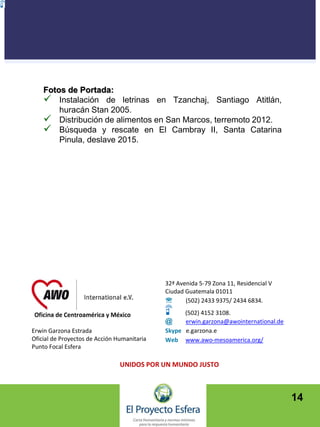 14
Erwin Garzona Estrada
Oficial de Proyectos de Acción Humanitaria
Punto Focal Esfera
32ª Avenida 5-79 Zona 11, Residencial V
Ciudad Guatemala 01011
 (502) 2433 9375/ 2434 6834.
(502) 4152 3108.
@ erwin.garzona@awointernational.de
Skype e.garzona.e
Web www.awo-mesoamerica.org/
UNIDOS POR UN MUNDO JUSTO
Fotos de Portada:
 Instalación de letrinas en Tzanchaj, Santiago Atitlán,
huracán Stan 2005.
 Distribución de alimentos en San Marcos, terremoto 2012.
 Búsqueda y rescate en El Cambray II, Santa Catarina
Pinula, deslave 2015.
 