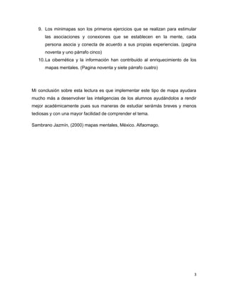 9. Los minimapas son los primeros ejercicios que se realizan para estimular
      las asociaciones y conexiones que se establecen en la mente, cada
      persona asocia y conecta de acuerdo a sus propias experiencias. (pagina
      noventa y uno párrafo cinco)
   10. La cibernética y la información han contribuido al enriquecimiento de los
      mapas mentales. (Pagina noventa y siete párrafo cuatro)




Mi conclusión sobre esta lectura es que implementar este tipo de mapa ayudara
mucho más a desenvolver las inteligencias de los alumnos ayudándolos a rendir
mejor académicamente pues sus maneras de estudiar serámás breves y menos
tediosas y con una mayor facilidad de comprender el tema.

Sambrano Jazmín, (2000) mapas mentales, México. Alfaomago.




                                                                               3
 