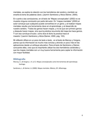 mentales, se explica la relación con los hemisferios del cerebro y también se
enseña la toma de palabras clave. (Jazmín Sambrano y Alicia Steiner, 2000).

En cuanto a las conclusiones, en el texto de “Mapas conceptuales” (2002) no se
muestra ninguna conclusión por parte del autor. En “mapas mentales” (2000) el
autor concluye que cualquiera puede convertirse en un genio, y el realizar mapas
mentales resulta una herramienta clave en el aprendizaje, y el desarrollo de
nuestro cerebro, “Todos los genios hacen mapas, y no es que son primero genios
y después hacen mapas, sino que la práctica recurrente del mapa los hace genios.
Y con eso concluye el autor, como dice el dicho la practica hace al
maestro.”(Jazmín Sambrano y Alicia Steiner, 2000, pág. 103).

Mi reflexión difiere en un poco de texto a texto, en el texto de Marcoy y Vergara,
pienso que la información es mucho mas concisa y ahonda un poco más en las
aplicaciones desde un enfoque educativo. Para el texto de Sambrano y Steiner,
concuerdo ellas, creo que es importante utilizar los dos hemisferios cerebrales y
que los mapas mentales son un muy buena herramienta para captar la información
con mayor facilidad.


Bibliografía
Marcoy, V., & Vergara, J. A. (s.f.). Mapas conceoptuales como herramientas del aprendizaje.
       Santiago.

Sambrano, J., & Steiner, A. (2000). Mapas mentales. México, DF: Alfaomega.




                                                                                              8
 