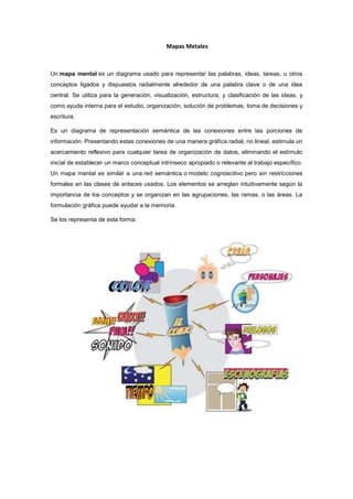 Mapas Metales



Un mapa mental es un diagrama usado para representar las palabras, ideas, tareas, u otros
conceptos ligados y dispuestos radialmente alrededor de una palabra clave o de una idea
central. Se utiliza para la generación, visualización, estructura, y clasificación de las ideas, y
como ayuda interna para el estudio, organización, solución de problemas, toma de decisiones y
escritura.

Es un diagrama de representación semántica de las conexiones entre las porciones de
información. Presentando estas conexiones de una manera gráfica radial, no lineal, estimula un
acercamiento reflexivo para cualquier tarea de organización de datos, eliminando el estímulo
inicial de establecer un marco conceptual intrínseco apropiado o relevante al trabajo específico.
Un mapa mental es similar a una red semántica o modelo cognoscitivo pero sin restricciones
formales en las clases de enlaces usados. Los elementos se arreglan intuitivamente según la
importancia de los conceptos y se organizan en las agrupaciones, las ramas, o las áreas. La
formulación gráfica puede ayudar a la memoria.

Se los representa de esta forma:
 