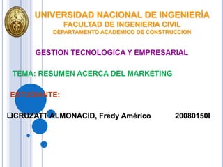 UNIVERSIDAD NACIONAL DE INGENIERÍA
              FACULTAD DE INGENIERIA CIVIL
          DEPARTAMENTO ACADEMICO DE CONSTRUCCION


      GESTION TECNOLOGICA Y EMPRESARIAL

 TEMA: RESUMEN ACERCA DEL MARKETING

ESTUDIANTE:

CRUZATT ALMONACID, Fredy Américo          20080150I
 