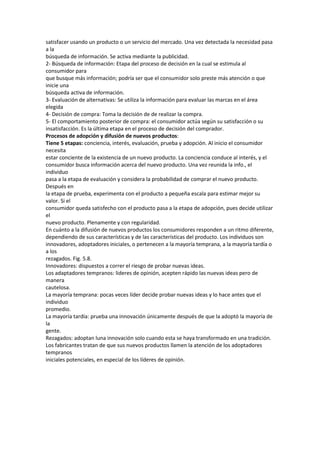 satisfacer usando un producto o un servicio del mercado. Una vez detectada la necesidad pasa
a la
búsqueda de información. Se activa mediante la publicidad.
2- Búsqueda de información: Etapa del proceso de decisión en la cual se estimula al
consumidor para
que busque más información; podría ser que el consumidor solo preste más atención o que
inicie una
búsqueda activa de información.
3- Evaluación de alternativas: Se utiliza la información para evaluar las marcas en el área
elegida
4- Decisión de compra: Toma la decisión de de realizar la compra.
5- El comportamiento posterior de compra: el consumidor actúa según su satisfacción o su
insatisfacción. Es la última etapa en el proceso de decisión del comprador.
Procesos de adopción y difusión de nuevos productos:
Tiene 5 etapas: conciencia, interés, evaluación, prueba y adopción. Al inicio el consumidor
necesita
estar conciente de la existencia de un nuevo producto. La conciencia conduce al interés, y el
consumidor busca información acerca del nuevo producto. Una vez reunida la info., el
individuo
pasa a la etapa de evaluación y considera la probabilidad de comprar el nuevo producto.
Después en
la etapa de prueba, experimenta con el producto a pequeña escala para estimar mejor su
valor. Si el
consumidor queda satisfecho con el producto pasa a la etapa de adopción, pues decide utilizar
el
nuevo producto. Plenamente y con regularidad.
En cuánto a la difusión de nuevos productos los consumidores responden a un ritmo diferente,
dependiendo de sus características y de las características del producto. Los individuos son
innovadores, adoptadores iniciales, o pertenecen a la mayoría temprana, a la mayoría tardía o
a los
rezagados. Fig. 5.8.
Innovadores: dispuestos a correr el riesgo de probar nuevas ideas.
Los adaptadores tempranos: lideres de opinión, acepten rápido las nuevas ideas pero de
manera
cautelosa.
La mayoría temprana: pocas veces líder decide probar nuevas ideas y lo hace antes que el
individuo
promedio.
La mayoría tardía: prueba una innovación únicamente después de que la adoptó la mayoría de
la
gente.
Rezagados: adoptan luna innovación solo cuando esta se haya transformado en una tradición.
Los fabricantes tratan de que sus nuevos productos llamen la atención de los adoptadores
tempranos
iniciales potenciales, en especial de los líderes de opinión.
 
