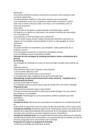Satisfacción
 clientes satisfechos compran nuevamente y le cuentan a otros individuos sobre
  Los
sus buenas experiencias.
 Fundamental para establecer y administrar relaciones con el consumidor.
 insatisfechos se van con la competencia y desacreditan el producto. Cuesta 5
  Los
veces más un cliente nuevo que cuidar a uno viejo y a uno insatisfecho cuesta 11
veces más recuperarlo.
Intercambio
 Acto de obtener de alguien un objeto deseado, ofreciéndole algo a cambio
 objetivo no es obtener un intercambio, sino mantener relaciones de intercambios
  El
con el mercado meta
 relaciones se crean al entregar valor y satisfacción
  Las
 fin es atraer nuevos clientes y realizar transacciones retenerlos y aumentar sus
  El
negocios con la compañía, proporcionándole al cliente un valor agregado de manera
consistente.
Mercados
 Conjunto de todos los compradores, que comparten , reales y potenciales, de un
producto o servicio
 compradores comparten un conjunto de necesidades y deseos
  Los
 mercadólogos buscan compradores rentables
  Los
Elementos de unas estrategias de marketing orientadas al cliente y orientaciones de la
gerencia
de marketing
Las estrategias de marketing son el arte y la ciencia de elegir mercados meta y diseñar con
ellos
relaciones exitosas.
 Esta definición debe incluir respuestas a dos preguntas:
• ¿A qué clientes debemos servir?
• ¿De qué forma serviremos mejor a estos clientes?
La compañía debe elegir el segmento al que apunta (mercado meta)
Desmarketing: Cuando la gerencia busca tener menos clientes Ej. : Compañías de luz.
Administración de clientes
 qué clientes debemos servir?
  ¿A
 compañía selecciona clientes que es capaz de atender bien y de manera redituable
  La
Propuesta de valor
 ¿De qué forma serviremos mejor a estos clientes?
 Incluye el conjunto de beneficios o valores que promete entregar a los consumidores
para satisfacer sus necesidades
Producción: Filosofía según la cual los consumidores prefieren productos que están
disponibles y
son costeables.
Concepto de ventas: Idea de que los consumidores no compraran una cantidad suficiente de
los
productos de la organización si esta no realiza una labor de promoción y ventas a gran escala.
Concepto de marketing: Filosofía de la gerencia de marketing que sostiene que el logro de los
objetivos de la organización depende del conocimiento de las necesidades y los deseos de los
mercados meta y de ofrecer una mayor satisfacción que los competidores.
Concepto de marketing social: Una compañía debería tomar buenas decisiones de marketing
considerando los deseos de los consumidores, los requerimientos de la compañía, así como los
intereses a largo plazo de los consumidores y de la sociedad.
Preparación de un plan y un programa de marketing.
Transforma la estrategia de marketing en acciones.
 