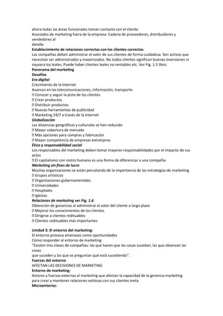 ahora todas las áreas funcionales toman contacto con el cliente.
Asociados de marketing fuera de la empresa: Cadena de proveedores, distribuidores y
vendedores al
detalle.
Establecimiento de relaciones correctas con los clientes correctos
Las compañías deben administrar el valor de sus clientes de forma cuidadosa. Son activos que
necesitan ser administrados y maximizados. No todos clientes significan buenas inversiones ni
siquiera los leales. Puede haber clientes leales no rentables etc. Ver Fig. 1.5 libro.
Panorama del marketing
Desafíos
Era digital
Crecimiento de la Internet
Avances en las telecomunicaciones, información, transporte
 Conocer y seguir la pista de los clientes
 Crear productos
 Distribuir productos
 Nuevas herramientas de publicidad
 Marketing 24/7 a través de la Internet
Globalización
Las distancias geográficas y culturales se han reducido
 Mayor cobertura de mercado
 Más opciones para compras y fabricación
 Mayor competencia de empresas extranjeras
Ética y responsabilidad social
Los responsables del marketing deben tomar mayores responsabilidades por el impacto de sus
actos
 capitalismo con rostro humano es una forma de diferenciar a una compañía
  El
Marketing sin fines de lucro
Muchas organizaciones se están percatando de la importancia de las estrategias de marketing
 Grupos artísticos
 Organizaciones gubernamentales
 Universidades
 Hospitales
 Iglesias
Relaciones de marketing ver Fig. 1.6
Obtención de ganancias al administrar el valor del cliente a largo plazo
 Mejorar los conocimientos de los clientes
 Dirigirse a clientes redituables
 Clientes redituables más importantes

Unidad 3: El entorno del marketing:
El entorno provoca amenazas como oportunidades
Cómo responder al entorno de marketing
“Existen tres clases de compañías: las que hacen que las cosas sucedan, las que observan las
cosas
que suceden y las que se preguntan qué está sucediendo”.
Fuerzas del entorno
AFECTAN LAS DECISIONES DE MARKETING
Entorno de marketing:
Actores y fuerzas externas al marketing que afectan la capacidad de la gerencia marketing
para crear y mantener relaciones exitosas con sus clientes meta
Microentorno:
 