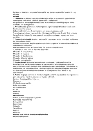 Consiste en los actores cercanos a la compañía, que afectan su capacidad para servir a sus
clientes
Actores
1. La empresa La gerencia toma en cuenta a otros grupos de la compañía como finanzas,
investigación y desarrollo, compras, operaciones y contabilidad
Los gerentes de marketing toman decisiones de acuerdo con las estrategias y los planes
diseñados con la alta gerencia
2. Proveedores Los gerentes de marketing deben vigilar la disponibilidad del abasto y las
tendencias en los precios
La buena administración de las relaciones con los asociados es esencial
Y constituyen un vínculo importante del sistema general de entrega de valor de la empresa
hacia el cliente. Brindan los recursos que la compañía necesita para producir sus bienes y
servicios.
3. Canales de distribución Ayudan a la compañía a promover, vender y distribuir sus bienes a
los consumidores finales
Incluyen distribuidores, empresas de distribución física, agencias de servicios de marketing e
intermediarios financieros
La buena administración de las relaciones con los asociados es esencial
4. Clientes Los cinco tipos de mercados de clientes
Mercados de consumidores
Mercados de negocios
Mercados de distribuidores
Mercados del sector público
Mercados internacionales
5. Competidores El análisis de la competencia es crítico para el éxito de la empresa
Los gerentes de marketing deben vigilar las ofertas de sus competidores para crear una
ventaja estratégica. Una compañía debe ofrecer mayor valor y satisfacción a sus clientes, en
comparación con sus competidores. Tienen que lograr una ventaja estratégica al posicionar
sus ofertas vigorosamente contra las ofertas de la competencia en la mente de los
consumidores
6. Publico Un grupo que tiene un interés real o potencial en la capacidad de una organización
para alcanzar sus objetivos, o ejercer un impacto sobre ella
Las siete clases de públicos incluyen:
Financieros
Medios de comunicación
Gubernamentales
Acción ciudadana
Locales
Generales
Internos
Macroentorno:
Incluye las fuerzas sociales más grandes
Fuerzas del macroentorno
Demográficas
Económicas
Naturales
Tecnológicas
Políticas
Culturales
Cambios en el entorno demográfico y económico
Entorno demográfico:
 