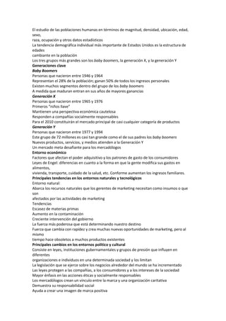 El estudio de las poblaciones humanas en términos de magnitud, densidad, ubicación, edad,
sexo,
raza, ocupación y otros datos estadísticos
La tendencia demográfica individual más importante de Estados Unidos es la estructura de
edades
cambiante en la población
Los tres grupos más grandes son los baby boomers, la generación X, y la generación Y
Generaciones clave
Baby Boomers
Personas que nacieron entre 1946 y 1964
Representan el 28% de la población; ganan 50% de todos los ingresos personales
Existen muchos segmentos dentro del grupo de los baby boomers
A medida que maduran entran en sus años de mayores ganancias
Generación X
Personas que nacieron entre 1965 y 1976
Primeros “niños llave”
Mantienen una perspectiva económica cautelosa
Responden a compañías socialmente responsables
Para el 2010 constituirán el mercado principal de casi cualquier categoría de productos
Generación Y
Personas que nacieron entre 1977 y 1994
Este grupo de 72 millones es casi tan grande como el de sus padres los baby boomers
Nuevos productos, servicios, y medios atienden a la Generación Y
Un mercado meta desafiante para los mercadólogos
Entorno económico
Factores que afectan el poder adquisitivo y los patrones de gasto de los consumidores
Leyes de Engel: diferencias en cuanto a la forma en que la gente modifica sus gastos en
alimentos,
vivienda, transporte, cuidado de la salud, etc. Conforme aumentan los ingresos familiares.
Principales tendencias en los entornos naturales y tecnológicos
Entorno natural:
Abarca los recursos naturales que los gerentes de marketing necesitan como insumos o que
son
afectados por las actividades de marketing
Tendencias
Escasez de materias primas
Aumento en la contaminación
Creciente intervención del gobierno
La fuerza más poderosa que está determinando nuestro destino
Fuerza que cambia con rapidez y crea muchas nuevas oportunidades de marketing, pero al
mismo
tiempo hace obsoletos a muchos productos existentes
Principales cambios en los entornos político y cultural
Consiste en leyes, instituciones gubernamentales y grupos de presión que influyen en
diferentes
organizaciones e individuos en una determinada sociedad y los limitan
La legislación que se ejerce sobre los negocios alrededor del mundo se ha incrementado
Las leyes protegen a las compañías, a los consumidores y a los intereses de la sociedad
Mayor énfasis en las acciones éticas y socialmente responsables
Los mercadólogos crean un vínculo entre la marca y una organización caritativa
Demuestra su responsabilidad social
Ayuda a crear una imagen de marca positiva
 
