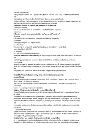 ALGUNOS EJEMPLOS:
Los ejemplos incluyen Box Tops for Education de General Mills, Tang y las Madres en contra
del
manejo bajo la influencia del alcohol, Eddie Bauer y las escuelas locales
Conformado por instituciones y otras fuerzas que influyen en los valores, las percepciones, las
preferencias y las conductas fundamentales de una sociedad.
El entorno cultural incluye las percepciones de la gente de…
Las organizaciones
 Marcada disminución de la confianza y lealtad hacia los negocios
Los demás
 Cambio reciente de una sociedad del “yo” a una del “nosotros”
Sí misma
 identifican con las marcas para obtener la autorrealización
  Se
El universo
 Incluye la religión y la espiritualidad
La naturaleza
 Segmento de consumidores de “estilos de vida saludables y a favor de la
sustentabilidad” (LOHAS)
La sociedad
 patriotismo se ha incrementado
  El
Reacción al entorno del marketing: las empresas podrían aceptar de manera pasiva el entorno
del
marketing y considerarlo un elemento incontrolable al cual deben adaptarse, evitando
amenazas y
sacando ventaja de las oportunidades conforme éstas surgen. O pueden adoptar una actitud
proactiva, trabajando para modificar el entorno, en vez de tan solo reaccionar ante él. Siempre
que
sea posible, las compañías deberían intentar ser proactivas y no reactivas.

Unidad 5: Mercado de consumo y comportamiento de compra de los
consumidores
Comportamiento de compra del consumidor final: Individuos y hogares que compran bienes y
servicios para su consumo personal.
Mercado de consumidores: Formado por todos los individuos y hogares que compran o
adquieren
bienes y servicios para consumo personal
Modelo del comportamiento de los consumidores fig 5.1
El modelo basicote comportamiento del consumidor es el de estimulo-respuesta es el punto
de inicio:
El marketing y otros estímulos ingresan a la caja negra del consumidor y producen ciertas
respuestas. Mercadólogos deben averiguar que hay dentro de las cajas negras. Las 4P son los
estímulos del MKT + estímulos económicos, tecnológicos, políticos, culturales. Forman dentro
del
comprador un conjunto de de respuestas observables: elección del producto, marca, tienda,
momento
y cantidad de la compra.
Las características personales del comprador afectan la manera en que percibe los estímulos y
reacciona ante ellos en primer lugar y en segundo lugar: el proceso de decisión mismo del
comprador influye en su comportamiento.
Características que afectan el comportamiento del consumidor:
Se ve afectado por 4 conjuntos de características principales: Cultura, sociales, personales y
psicológicas. Mercadólogos no influyen mucho en estos. Pero son buenas herramientas para
 