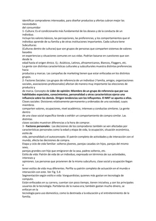identificar compradores interesados, para diseñar productos y ofertas cubran mejor las
necesidades
del consumidor
1- Cultura: Es el condicionante más fundamental de los deseos y de la conducta de un
individuo.
Incluye los valores básicos, las percepciones, las preferencias, y los comportamientos que el
individuo aprende de su familia y de otras instituciones importantes. Cada cultura tiene
Subculturas:
(Culturas dentro de culturas) que son grupos de personas que comparten sistemas de valores
basados
en experiencias y situaciones comunes en sus vidas. Podrían basarse en cuestiones que van
desde la
edad hasta el origen étnico. Ej.: Asiáticos, Latinos, afroamericanos, Blancos, Floggers, etc.
La gente con distintas características culturales y subculturales muestra distintas preferencias
hacia
productos y marcas. Las campañas de marketing tienen que estar enfocadas en los distintos
grupos.
2- Factores Sociales: Los grupos de referencia de un individuo ( Familia, amigos, organizaciones
sociales, asociaciones profesionales) afectan de manera muy importante las elecciones de
producto y
de marca. Concepto de Líder de opinión: Miembro de un grupo de referencia que por sus
habilidades especiales, conocimientos, personalidad u otras características ejerce una
influencia sobre los demás. Dirigen tendencias son los influyentes. El MKT se apunta a ellos.
Clases sociales: Divisiones relativamente permanente y ordenadas de una sociedad, cuyos
miembros
comparten valores, ocupaciones, nivel académico, intereses y conductas similares. La gente
dentro
de una clase social específica tiende a exhibir un comportamiento de compra similar. Las
distintas
clases sociales muestran diferencias a la hora de comprar.
3 - Factores personales : Las decisiones de los compradores también se ven afectadas por
características personales como la edad y etapa de vida, la ocupación, situación económica,
estilo de
vida, personalidad y el autoconcepto. El patrón completo de actividades y de interacción con el
mundo, afecta las decisiones de compra.
Etapa y ciclo de vida familiar: solteros jóvenes, parejas casadas sin hijos, parejas del mismo
sexo,
parejas grandes con hijo que emigraron de la casa, padres solteros, etc.
Estilo de vida: Patrón de vida de un individuo, expresado en términos de sus actividades,
intereses y
opiniones. Las personas que provienen de la misma subcultura, clase social y ocupación llegan
a
tener estilos de vida muy diferentes. Perfila su patrón completo de actuación en el mundo e
interacción con este. Ver Fig. 5.4
Segmentación según estilo e vida: Vanguardistas; quienes más gastan en tecnología de
computo.
Están enfocados en su carrera, cuentan con poco tiempo, tienen iniciativa, y son los principales
usuarios de la tecnología. Partidarios de la nueva era; también gastan mucho dinero, se
enfocan en la
tecnología para uso domestico, como la destinada a la educación y el entretenimiento de la
familia.
 
