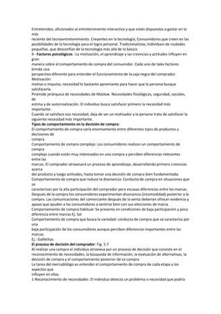 Entretenidos; aficionados al entretenimiento interactivo y que están dispuestos a gastar en lo
más
reciente del tecnoentretenimiento. Creyentes en la tecnología; Consumidores que creen en las
posibilidades de la tecnología para el logro personal. Tradicionalistas; Individuos de ciudades
pequeñas, que desconfían de la tecnología más allá de lo básico.
4 - Factores psicológicos : La motivación, el aprendizaje y las creencias y actitudes influyen en
gran
manera sobre el comportamiento de compra del consumidor. Cada uno de tales factores
brinda una
perspectiva diferente para entender el funcionamiento de la caja negra del comprador.
Motivación:
motivo o impulso; necesidad lo bastante apremiante para hacer que la persona busque
satisfacerla.
Pirámide jerárquica de necesidades de Maslow. Necesidades fisiológicas, seguridad, sociales,
de
estima y de autorrealización. El individuo busca satisfacer primero la necesidad más
importante.
Cuando se satisface esa necesidad, deja de ser un motivador y la persona trata de satisfacer la
siguiente necesidad más importante.
Tipos de comportamiento en la decisión de compra:
El comportamiento de compra varía enormemente entre diferentes tipos de productos y
decisiones de
compra.
Comportamiento de compra complejo: Los consumidores realizan un comportamiento de
compra
complejo cuando están muy interesados en una compra y perciben diferencias relevantes
entre las
marcas. El comprador atravesará un proceso de aprendizaje, desarrollando primero creencias
acerca
del producto y luego actitudes, hasta tomar una decisión de compra bien fundamentada.
Comportamiento de compra que reduce la disonancia: Conducta de compra en situaciones que
se
caracterizan por la alta participación del comprador pero escasas diferencias entre las marcas.
Después de la compra los consumidores experimentan disonancia (incomodidad) posterior a la
compra. Las comunicaciones del comerciante después de la venta deberían ofrecer evidencia y
apoyo que ayuden a los consumidores a sentirse bien con sus elecciones de marca.
Comportamiento de compra habitual: Se presenta en condiciones de baja participación y poca
diferencia entre marcas Ej. Sal
Comportamiento de compra que busca la variedad: conducta de compra que se caracteriza por
una
baja participación de los consumidores aunque perciben diferencias importantes entre las
marcas.
Ej.: Galletitas.
El proceso de decisión del comprador: Fig. 5.7
Al realizar una compra el individuo atraviesa por un proceso de decisión que consiste en el
reconocimiento de necesidades, la búsqueda de información, la evaluación de alternativas, la
decisión de compra y el comportamiento posterior de ce compra
La tarea del mercadólogo es entender el comportamiento de compra de cada etapa y los
aspectos que
influyen en ellas.
1-Reconocimiento de necesidades: El individuo detecta un problema o necesidad que podría
 