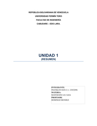 REPÚBLICA BOLIVARIANA DE VENEZUELA
     UNIVERSIDAD FERMÍN TORO
      FACULTAD DE INGENIERÍA
      CABUDARE – EDO LARA.




        UNIDAD 1
          (RESUMEN)




                   INTEGRANTE:
                   FRANKLIN DAN C.I.: 23852896
                   MATERIA:
                   MATEMATICA II. SAIA
                   PROFESOR:
                   DOMINGO MENDEZ
 