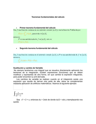 Teoremas fundamentales del cálculo




   •   Primer teorema fundamental del cálculo




   •   Segundo teorema fundamental del cálculo




Sustitución y cambio de Variable
 No siempre tendremos una integral que se resuelva directamente aplicando los
teoremas de la integración. Existen expresiones (funciones) que se deben
modificar y expresarlas de otra forma, sin que cambie la expresión integrando,
para poder encontrar su anti derivada.
    Los cambios de variable se realizan cuando en el integrando existe una
expresión que resulta de derivar otra parte de ella, éstos se complementan
mediante aplicación de artificios matemáticos. Veamos el siguiente ejemplo:




   Sea x2 + 2 = u, entonces du = 2xdx de donde du/2 = xdx y reemplazando nos
queda:
 