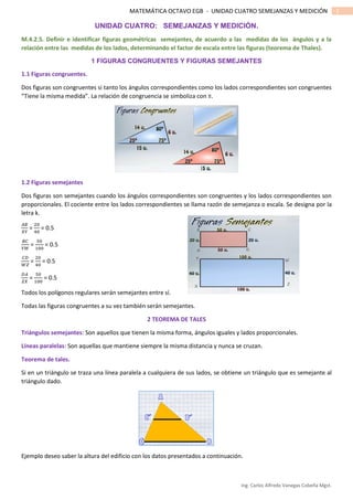 Ing. Carlos Alfredo Vanegas Cobeña Mgst.
1MATEMÁTICA OCTAVO EGB - UNIDAD CUATRO SEMEJANZAS Y MEDICIÓN
UNIDAD CUATRO: SEMEJANZAS Y MEDICIÓN.
M.4.2.5. Definir e identificar figuras geométricas semejantes, de acuerdo a las medidas de los ángulos y a la
relación entre las medidas de los lados, determinando el factor de escala entre las figuras (teorema de Thales).
1 FIGURAS CONGRUENTES Y FIGURAS SEMEJANTES
1.1 Figuras congruentes.
Dos figuras son congruentes si tanto los ángulos correspondientes como los lados correspondientes son congruentes
“Tiene la misma medida”. La relación de congruencia se simboliza con ≡.
1.2 Figuras semejantes
Dos figuras son semejantes cuando los ángulos correspondientes son congruentes y los lados correspondientes son
proporcionales. El cociente entre los lados correspondientes se llama razón de semejanza o escala. Se designa por la
letra k.
𝐴𝐵
𝑋𝑌
=
20
40
= 0.5
𝐵𝐶
𝑌𝑊
=
50
100
= 0.5
𝐶𝐷
𝑊𝑍
=
20
40
= 0.5
𝐷𝐴
𝑍𝑋
=
50
100
= 0.5
Todos los polígonos regulares serán semejantes entre sí.
Todas las figuras congruentes a su vez también serán semejantes.
2 TEOREMA DE TALES
Triángulos semejantes: Son aquellos que tienen la misma forma, ángulos iguales y lados proporcionales.
Líneas paralelas: Son aquellas que mantiene siempre la misma distancia y nunca se cruzan.
Teorema de tales.
Si en un triángulo se traza una línea paralela a cualquiera de sus lados, se obtiene un triángulo que es semejante al
triángulo dado.
Ejemplo deseo saber la altura del edificio con los datos presentados a continuación.
 