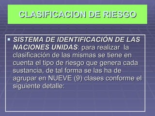 CLASIFICACION DE RIESGO SISTEMA DE IDENTIFICACIÓN DE LAS NACIONES UNIDAS : para realizar  la clasificación de las mismas se tiene en cuenta el tipo de riesgo que genera cada sustancia, de tal forma se las ha de agrupar en NUEVE (9) clases conforme el siguiente detalle: 