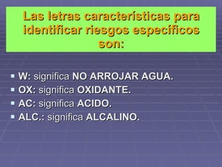 Las letras características para identificar riesgos específicos son: W:  significa  NO ARROJAR AGUA. OX:  significa  OXIDANTE. AC:  significa  ACIDO. ALC.:  significa  ALCALINO. 