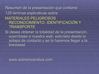 Resumen de la presentación que contiene  128 láminas explicativas sobre MATERIALES PELIGROSOS RECONOCIMIENTO, IDENTIFICACIÓN Y  TRANSPORTE. Si desea obtener la totalidad de la presentación, suscríbase a nuestra web; solicítela desde la solapa de contacto y se la haremos llegar a la brevedad. www.sobreincendios.com 