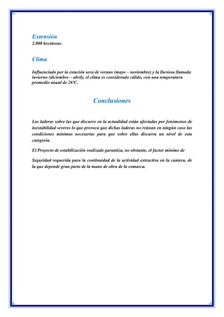 Extensión
2.000 hectáreas.
Clima
Influenciado por la estación seca de verano (mayo – noviembre) y la lluviosa llamada
invierno (diciembre – abril), el clima es considerado cálido, con una temperatura
promedio anual de 26ºC.
Conclusiones
Las laderas sobre las que discurre en la actualidad están afectadas por fenómenos de
inestabilidad severos lo que provoca que dichas laderas no reúnan en ningún caso las
condiciones mínimas necesarias para que sobre ellas discurra un nivel de esta
categoría.
El Proyecto de estabilización realizado garantiza, no obstante, el factor mínimo de
Seguridad requerida para la continuidad de la actividad extractiva en la cantera, de
la que depende gran parte de la mano de obra de la comarca.
 