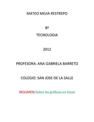 MATEO MEJIA RESTREPO


                 8ª
           TECNOLOGIA


               2012


PROFESORA: ANA GABRIELA BARRETO


  COLEGIO: SAN JOSE DE LA SALLE


 RESUMEN:Sobre los gráficos en Excel
 