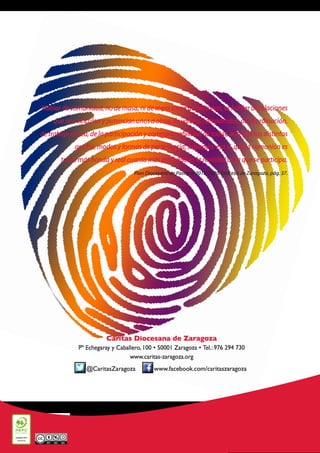 Hablar de comunidad, no de masa, ni de mera suma de personas, es hablar de relaciones
que nos vinculan y potencian unos a otros, de valores compartidos, de coordinación,
de trabajo en red, de la participación y corresponsabilidad de todos, aun con sus distintos
grados, modos y formas de pertenencia, sabiendo, eso sí, que la comunión es
tanto más honda y real cuanto más profunda es la realidad de la que se participa.
Plan Diocesano de Pastoral 2015-2020. Diócesis de Zaragoza, pág. 37.
Cáritas Diocesana de Zaragoza
Pº Echegaray y Caballero, 100 • 50001 Zaragoza • Tel.: 976 294 730
www.caritas-zaragoza.org
www.facebook.com/caritaszaragoza@CaritasZaragoza
 