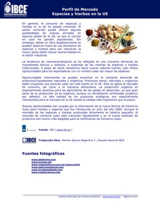 Perfil de Mercado 
Especias y hierbas en la UE 
En general, el consumo de especias y 
hierbas en la UE ha estado creciendo. El 
sector minorista puede ofrecer algunas 
posibilidades de marcas privadas en 
algunos países de la UE, ya que el cocinar 
en casa ha ganado popularidad. Sin 
embargo, desde un claro desplazamiento se 
pueden observar fuera de uso doméstico de 
especias y hierbas para uso industrial, la 
mayor parte deben buscar oportunidades en 
el sector industrial. 
La tendencia de internacionalización se ha reflejado en una creciente demanda de 
ingredientes étnicos y exóticos, a expensas de las mezclas de especias y hierbas 
tradicionales. A pesar de cierta resistencia hacia nuevos sabores fuertes, esto ofrece 
oportunidades para los exportadores con un número cada vez mayor de especias. 
Oportunidades interesantes se pueden encontrar en la creciente demanda de 
productos/ingredientes naturales y orgánicos. Productos sanos, naturales y orgánicos 
están ocupando una posición cada vez más fuerte en la UE. Esto se aplica al mercado 
de consumo, así como a la industria alimentaria. La producción orgánica es 
especialmente atractiva para los agricultores de los países en desarrollo, ya que gran 
parte de su producción ya es orgánica, aunque no oficialmente certificadas (orgánico 
por defecto). La alta calidad de los productos ecológicos son especialmente 
interesantes para el mercado de la UE siendo la calidad más importante que el precio. 
Nuevas oportunidades han surgido por la información de la nueva Norma de Comercio 
Justo para hierbas y especias que fue introducido en julio del año 2009. Aunque el 
mercado de las especias y hierbas producidas éticamente es todavía pequeño, el 
mercado de comercio justo está creciendo rápidamente y en el nuevo estándar de 
productos son mucho más elegibles para la certificación de Comercio Justo. 
Fuente: CBI ( www.cbi.eu ) 
Traducción libre: Weimar Steven Magariños T., Pasante Nacional IBCE 
Fuentes fotográficas 
www.alesframa.com 
www.taringa.net 
www.indiamallorca.com/es/cultura.html 
www.gastronomiaycia.com 
www.occidentalfoods.com 
www.vegetarianum.com 
_____________________________________________________________________________ 
Instituto Boliviano de Comercio Exterior - www.ibce.org.bo Página 9 de 9 
