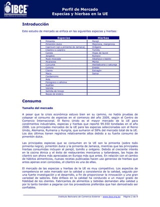 Perfil de Mercado 
Especias y hierbas en la UE 
_____________________________________________________________________________ 
Instituto Boliviano de Comercio Exterior - www.ibce.org.bo Página 2 de 9 
Introducción 
Este estudio de mercado se enfoca en las siguientes especias y hierbas: 
Especias Hierbas 
Pimienta Perejil 
Pimentón dulce Mejorana, manjerona 
Capricum (ají y pimienta de Jamaica) Orégano 
Cilantro o culantro Tomillo 
Canela Hojas de laurel 
Jengibre Romero 
Nuez moscada Albahaca o basilio 
Alcaravea Menta 
Cúrcuma Hierbabuena o satureja 
Comino Eneldo 
Clavos Estragón 
Macis Salvia 
Cardamomo 
Anís 
Fenogreco o alholva 
Azafrán 
Vainilla 
Semilla de hinojo 
Bayas de enebro 
Consumo 
Tamaño del mercado 
A pesar que la crisis económica estuvo bien en su camino, no había pruebas de 
colapsar el consumo de especias en el comienzo del año 2009, según el Centro de 
Comercio Internacional. El Reino Unido es el mayor mercado de la UE para 
condimentos industriales, especias y hierbas que reportó 99.550 toneladas en el año 
2008. Los principales mercados de la UE para las especias seleccionadas son el Reino 
Unido, Alemania, Rumania y Hungría, que sumaron el 58% del mercado total de la UE. 
Los dos últimos tienen registros relativamente altos debido a su fuerte consumo de 
pimentón dulce. 
Las principales especias que se consumen en la UE son la pimienta (sobre todo 
pimienta negra), pimentón dulce y la pimienta de Jamaica, mientras que las principales 
hierbas consumidas incluyen al perejil, tomillo y orégano. Debido al creciente interés 
en la cocina étnica y el éxito de restaurantes mexicanos y tailandeses, las hojas de 
cilantro son ahora más apreciadas en Europa más que antes. En relación con el cambio 
de hábitos alimenticios, nuevas recetas publicadas hacen uso generoso de hierbas que 
antes apenas eran conocidas, el cilantro es una de ellas. 
El mercado de las especias y hierbas de la UE es muy competitivo. Los aspectos de 
competencia en este mercado son la calidad y consistencia de la calidad, seguido por 
una fuerte investigación y el desarrollo, a fin de proporcionar la innovación y una gran 
variedad de sabores. Este énfasis en la calidad ha conducido a un mayor grado de 
fidelidad de los clientes. Fabricantes de alimentos y bebidas demandan alta calidad y 
por lo tanto tienden a pegarse con los proveedores preferidos que han demostrado ser 
confiables. 
 