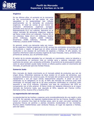 Perfil de Mercado 
Especias y hierbas en la UE 
_____________________________________________________________________________ 
Instituto Boliviano de Comercio Exterior - www.ibce.org.bo Página 3 de 9 
Orgánico 
En los últimos años, el aumento en la conciencia 
de los consumidores en los estilos de vida 
saludables y la sostenibilidad han influido 
positivamente en la demanda de productos 
orgánicos. El total de ventas al por menor de 
productos alimenticios orgánicos europeos 
ascendía cerca de €16 mil millones en el año 2007. 
Representando €5,3 mil millones, Alemania es el 
mayor mercado de alimentos orgánicos, seguido 
del Reino Unido (€2,6 mil millones), Francia (€1,9 
mil millones), Italia (€1,9 mil millones), Austria 
(€739 millones), España (€600 millones), 
Dinamarca (€580 millones), Holanda (€519 
millones) y Suecia (€487 millones). 
En general, existe una demanda cada vez mayor 
de las especias y hierbas orgánicas en la UE, aunque las cantidades consumidas varían 
por producto y región. Al igual que en otros sectores orgánicos, el crecimiento ha 
conducido a una escasez de suministro de especias y hierbas. El año pasado, los 
expertos informaron sobre la escasez orgánica de nuez moscada, macis, pimienta rosa, 
pimienta de Jamaica, ají y el pimentón dulce. 
El sector de la comida saludable fue un mercado en crecimiento, como la industria y 
los consumidores se centraron más en comida sana y sabores naturales como 
sustitutos de azúcar, sal y productos artificiales. El aumento de la preocupación pública 
sobre la salud también puede haber tenido un efecto positivo sobre el crecimiento del 
mercado, en particular para las hierbas frescas. 
Comercio Justo 
Otro mercado de rápido crecimiento es el mercado global de productos que son de 
origen éticos. Diferentes sistemas de ética existen en el sector de alimentos, que 
incorporan elementos de comercio justo. El mercado del comercio justo está creciendo 
rápidamente y aún así sigue siendo relativamente pequeño. A pesar de que el 
certificado no es obligatorio en la UE, el 90% del mercado de comercio justo está 
certificado. El mercado total de la UE para productos certificados en comercio justo 
ascendió a casi €1,8 millones, indicando una tasa de crecimiento del 29% en 
comparación con el año anterior. El Reino Unido con bastante diferencia es el mayor 
mercado de Comercio Justo, que equivale al 49%, seguido por Francia (14%), 
Alemania (12%), Suecia (4%) y Austria (4%). 
La segmentación del mercado 
La popularidad de las hierbas y especias varía considerablemente de una región a otra 
en la UE. Por ejemplo, las regiones mediterráneas del Sur de Francia, España e Italia 
tienen un consumo muy bajo de hierbas secas, pero se usan una gran cantidad de 
productos frescos de jardines o plantas silvestres recolectadas en las montañas. 
Muchos platos mediterráneos usan verduras frescas, en lugar de especias o hierbas, 
para dar sabor. 
 