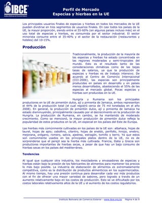 Perfil de Mercado 
Especias y hierbas en la UE 
Los principales usuarios finales de especias y hierbas en todos los mercados de la UE 
pueden dividirse en tres segmentos de usuarios finales. En casi todos los países de la 
UE, la mayor proporción, siendo entre el 55-60% (en algunos países incluso más) en el 
uso total de especias y hierbas, es consumida por el sector industrial. El sector 
minorista consume entre el 35-40% y el sector de la restauración (restaurantes y 
hoteles) del 10-15%. 
Producción 
Tradicionalmente, la producción de la mayoría de 
las especias y hierbas ha estado concentrada en 
las regiones moderadas y semi-tropicales del 
mundo. Esto es el resultado tanto de las 
consideraciones climáticas como de las bajas 
tasas de salarios, ya que la producción de 
especias y hierbas es de trabajo intensivo. De 
acuerdo al Centro de Comercio Internacional 
(CCI-2006), las especias son principalmente 
producidas en países en desarrollo y en países 
menos desarrollados, abasteciendo el 55% de las 
especias al mercado global. Pocas especias y 
hierbas son producidas en la UE. 
Hungría y Rumania son los principales 
productores en la UE de pimentón dulce, ají y pimienta de Jamaica, ambos representan 
el 44% de la producción total (el cual registró cerca de 75 mil toneladas en el año 
2008). En general, la producción de pimentón dulce, ají y pimienta de Jamaica ha 
estado disminuyendo, principalmente causado por el decrecimiento en la producción de 
Hungría. La producción de Rumania, en cambio, se ha mantenido de moderado 
crecimiento. Como se mencionó, la mayor producción de pimentón dulce refleja la 
popularidad de estos productos en la UE, en especial en los países del Este de Europa. 
Las hierbas más comúnmente cultivadas en los países de la UE son: albahaca, hojas de 
laurel, hojas de apio; cebollino, cilantro, hojas de eneldo, perifollo, hinojo, enebro, 
mejorana, orégano, romero, salvia, ajedrea, estragón, tomillo y berro. Ya que estos 
son comúnmente usados en los principales platos dentro de la UE, no es de 
sorprenderse que el perejil sea la hierba más cultivada. Francia, Italia y Grecia son 
productores importantes de hierbas secas, a pesar de que hay un bajo consumo de 
hierbas secas en los países del mediterráneo. 
_____________________________________________________________________________ 
Instituto Boliviano de Comercio Exterior - www.ibce.org.bo Página 4 de 9 
Tendencias 
Al igual que cualquier otra industria, los mezcladores y envasadores de especias y 
hierbas están bajo la presión de los fabricantes de alimentos para mantener los precios 
lo más bajo posible. La industria de elaboración de alimentos es extremadamente 
competitiva, como es la distribución de productos alimenticios en los supermercados. 
Al mismo tiempo, hay una presión continua para desarrollar cada vez más productos 
con el fin de ofrecer una mayor variedad de sabores, pero logrado a través de un 
aumento relativamente bajo en los costos de producción. Esto se ve dificultado por los 
costos laborales relativamente altos de la UE y el aumento de los costos regulatorios. 
 