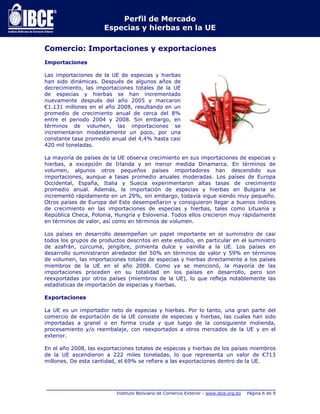 Perfil de Mercado 
Especias y hierbas en la UE 
Comercio: Importaciones y exportaciones 
_____________________________________________________________________________ 
Instituto Boliviano de Comercio Exterior - www.ibce.org.bo Página 6 de 9 
Importaciones 
Las importaciones de la UE de especias y hierbas 
han sido dinámicas. Después de algunos años de 
decrecimiento, las importaciones totales de la UE 
de especias y hierbas se han incrementado 
nuevamente después del año 2005 y marcaron 
€1.131 millones en el año 2008, resultando en un 
promedio de crecimiento anual de cerca del 8% 
entre el periodo 2004 y 2008. Sin embargo, en 
términos de volumen, las importaciones se 
incrementaron modestamente un poco, por una 
constante tasa promedio anual del 4,4% hasta casi 
420 mil toneladas. 
La mayoría de países de la UE observa crecimiento en sus importaciones de especias y 
hierbas, a excepción de Irlanda y en menor medida Dinamarca. En términos de 
volumen, algunos otros pequeños países importadores han descendido sus 
importaciones, aunque a tasas promedio anuales moderadas. Los países de Europa 
Occidental, España, Italia y Suecia experimentaron altas tasas de crecimiento 
promedio anual. Además, la importación de especias y hierbas en Bulgaria se 
incrementó rápidamente en un 29%, sin embargo, todavía sigue siendo muy pequeño. 
Otros países de Europa del Este desempeñaron y consiguieron llegar a buenos índices 
de crecimiento en las importaciones de especias y hierbas, tales como Lituania y 
República Checa, Polonia, Hungría y Eslovenia. Todos ellos crecieron muy rápidamente 
en términos de valor, así como en términos de volumen. 
Los países en desarrollo desempeñan un papel importante en el suministro de casi 
todos los grupos de productos descritos en este estudio, en particular en el suministro 
de azafrán, cúrcuma, jengibre, pimienta dulce y vainilla a la UE. Los países en 
desarrollo suministraron alrededor del 50% en términos de valor y 59% en términos 
de volumen, las importaciones totales de especias y hierbas directamente a los países 
miembros de la UE en el año 2008. Como ya se mencionó, la mayoría de las 
importaciones proceden en su totalidad en los países en desarrollo, pero son 
reexportadas por otros países (miembros de la UE), lo que refleja notablemente las 
estadísticas de importación de especias y hierbas. 
Exportaciones 
La UE es un importador neto de especias y hierbas. Por lo tanto, una gran parte del 
comercio de exportación de la UE consiste de especias y hierbas, las cuales han sido 
importadas a granel o en forma cruda y que luego de la consiguiente molienda, 
procesamiento y/o reembalaje, con reexportados a otros mercados de la UE y en el 
exterior. 
En el año 2008, las exportaciones totales de especias y hierbas de los países miembros 
de la UE ascendieron a 222 miles toneladas, lo que representa un valor de €713 
millones. De esta cantidad, el 69% se refiere a las exportaciones dentro de la UE. 
 
