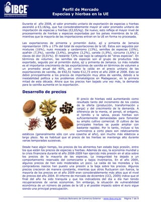 Perfil de Mercado 
Especias y hierbas en la UE 
Durante el año 2008, el valor promedio unitario de exportación de especias y hierbas 
ascendió a €3,18/kg, que fue considerablemente mayor al valor promedio unitario de 
importación de especias y hierbas (€2,65/kg). De nuevo, esto refleja el mayor nivel de 
procesamiento de hierbas y especias exportadas por los países miembros de la UE, 
mientras que la mayoría de las importaciones entran en la UE en forma no procesada. 
Las exportaciones de pimienta y pimentón dulce, ají y pimienta de Jamaica 
representaron 19% y 17% del total de exportaciones de la UE. Estos son seguidos por 
mixturas (16%), nuez moscada y cardamomo (13%), semillas de especias (10%), 
azafrán (7,3%), vainilla (3,4%), jengibre (3,2%), canela (1,9%), cúrcuma (1,6%) y 
clavos de olor (0,01%). El restante 7,6% cae bajo la categoría de “otras especias". En 
términos de volumen, las semillas de especias son el grupo de productos más 
exportado, seguido por el pimentón dulce, ají y pimienta de Jamaica. Lo más notable 
es el importante crecimiento de las exportaciones de vainilla en términos de volumen a 
un promedio anual del 40%, así como la caída en el precio unitario de las 
exportaciones de vainilla, de €92,51 hasta €12,73 entre el año 2004 al 2008. Esto se 
debió principalmente a los precios de importación muy altos de vainilla, debido a la 
inestabilidad política y los problemas climatológicos en Madagascar, en la primera 
mitad de esta década. Ahora que los precios han bajado una vez más, la demanda 
para la vainilla aumenta en la exportación. 
Desarrollo de precios 
El precio de hierbas está aumentando como 
resultado tanto del incremento de los costos 
de la oferta (producción, transformación y 
carga) y del crecimiento de la demanda. A 
diferencia de la menta, el perejil, el orégano, 
el tomillo y la salvia, pocas hierbas son 
suficientemente demandadas para fomentar 
su amplio cultivo comercial. El cultivo de las 
principales hierbas se puede ampliar con 
bastante rapidez. Por lo tanto, incluso si los 
suministros a corto plazo son relativamente 
estáticos (generalmente sólo con una cosecha al año), son mucho más elásticos a 
largo plazo. No es habitual que el precio de las hierbas se mantenga alto durante 
varias temporadas sucesivas. 
Desde hace algún tiempo, los precios de los alimentos han estado bajo presión, entre 
los que están los precios de especias y hierbas. Además de eso, la economía mundial y 
la crisis financiera durante el año 2008-2009 han ejercido más presión en el alza sobre 
los precios de la mayoría de las especias. La inseguridad ha dejado a un 
comportamiento reservado del comerciante y bajos inventarios. En el año 2009, 
algunos precios de han sido moderados un poco. La caída de las monedas y los 
compradores reacios han puesto una presión a la baja sobre los precios. Algunos 
precios crecieron de manera constante, mientras que otros fluctuaron con fuerza, la 
mayoría de los precios en el año 2009 eran considerablemente más altos que el nivel 
de precios del año 2004. El informe de mercado de diciembre (CCI, 2009) indica que el 
final del año ha sido tranquila y que los indicadores del día a día han tenido 
recuperaciones de varias economías. Sin embargo, la situación de vulnerabilidad 
económica de un número de países de la UE y el posible impacto sobre el euro sigue 
siendo una principal preocupación. 
_____________________________________________________________________________ 
Instituto Boliviano de Comercio Exterior - www.ibce.org.bo Página 7 de 9 
 