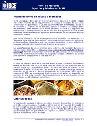 Perfil de Mercado 
Especias y hierbas en la UE 
Requerimientos de acceso a mercados 
Como un productor de un país en desarrollo preparando accesos al mercado europeo, 
debe estar enterado de los requerimientos de acceso a mercados de sus socios 
comerciales y los gobiernos de la UE. Los requerimientos son demandados a través de 
la legislación y a través de las etiquetas, códigos y sistemas de manejo. Estos 
requerimientos están basados en el medio ambiente, la salud y la seguridad del 
consumidor y la preocupación social. Necesita acceder a la legislación de la UE y estar 
al tanto de los requerimientos no legislativos adicionales que sus socios quizás soliciten 
al comerciar en la UE. 
Para mayor información de los requerimientos sobre legislación y no legislación, ir a 
“Búsqueda en la Base de Datos del CBI” a http://www.cbi.eu/marketinfo, seleccionar 
en la categoría de búsqueda tu sector de mercado, luego haga clic sobre el botón de 
búsqueda y clic sobre los requerimientos de acceso a mercados. 
Las especificaciones de calidad mínimas como determinó la Asociación Europea de 
Especias están disponibles en http://www.esa-spices.org/content/pdfs/ESAQMDrev1- 
2Nov07.pdf. También consultar los documentos del CBI acerca de las especificaciones 
mínimas de calidad “Requerimientos del comprador europeo: estándares de calidad 
para las hierbas y especias” en el sitio Web del CBI. 
_____________________________________________________________________________ 
Instituto Boliviano de Comercio Exterior - www.ibce.org.bo Página 8 de 9 
Aranceles 
El rango de hierbas y especias es bastante amplio y no es posible dar un panorama 
general de los aranceles de la UE para todos los productos. Los aranceles para la 
materia prima son generalmente bajos, en particular para la materia prima 
proveniente de países en desarrollo. Para apoyar a las exportaciones desde países en 
desarrollo, la UE opera el Sistema Generalizado de Preferencias (SGP). Bajo el 
esquema del SGP, las importaciones desde un número de países en desarrollo son 
admitidas en una tarifa reducida y las importaciones de un grupo de países menos 
desarrollados son admitidas con arancel cero. 
Oportunidades 
Si un proveedor es capaz de obtener un estatus orgánico, de acuerdo a los estándares 
de la UE, un muy interesante mercado se abriría para los proveedores. El mercado de 
la comida orgánica está creciendo fuertemente en muchos países de la UE. Aún en 
tiempo de crisis, este crecimiento ha probado ser muy fuerte. Esto ofrece muy buenas 
oportunidades para los proveedores de especias y hierbas orgánicas, las cuales 
llegarían a venderse a precios mayores. 
 