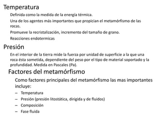 Temperatura
Definida como la medida de la energía térmica.
Una de los agentes más importantes que propician el metamórfismo de las
rocas.
Promueve la recristalización, incremento del tamaño de grano.
Reacciones endotermicas

Presión
En el interior de la tierra mide la fuerza por unidad de superficie a la que una
roca ésta sometida, dependiente del peso por el tipo de material soportado y la
profundidad. Medida en Pascales (Pa).

Factores del metamórfismo
Como factores principales del metamórfismo las mas importantes
incluye:
–
–
–
–

Temperatura
Presión (presión litostática, dirigida y de fluidos)
Composición
Fase fluida

 