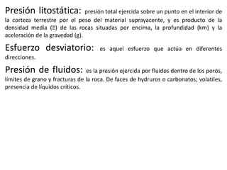 Presión litostática:

presión total ejercida sobre un punto en el interior de
la corteza terrestre por el peso del material suprayacente, y es producto de la
densidad media (ᵨ de las rocas situadas por encima, la profundidad (km) y la
)
aceleración de la gravedad (g).

Esfuerzo desviatorio:

es aquel esfuerzo que actúa en diferentes

direcciones.

Presión de fluidos:

es la presión ejercida por fluidos dentro de los poros,
límites de grano y fracturas de la roca. De faces de hydruros o carbonatos; volatiles,
presencia de líquidos críticos.

 