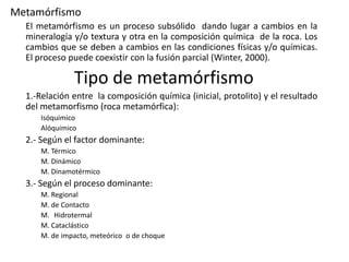 Metamórfismo
El metamórfismo es un proceso subsólido dando lugar a cambios en la
mineralogía y/o textura y otra en la composición química de la roca. Los
cambios que se deben a cambios en las condiciones físicas y/o químicas.
El proceso puede coexistir con la fusión parcial (Winter, 2000).

Tipo de metamórfismo
1.-Relación entre la composición química (inicial, protolito) y el resultado
del metamorfismo (roca metamórfica):
Isóquimico
Alóquimico

2.- Según el factor dominante:
M. Térmico
M. Dinámico
M. Dinamotérmico

3.- Según el proceso dominante:
M. Regional
M. de Contacto
M. Hidrotermal
M. Cataclástico
M. de impacto, meteórico o de choque

 