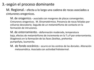 3.-según el proceso dominante
M. Regional.- efecta a lo largo una cadena de rocas asociados a
cinturones oregenicos.
M. de orogenico.- asociado con margenes de placas convergentes.
Cinturones orogenicos. M. Dinamotérmico. Presencia de rocas foliadas por
esfuerzo desviatorio. Seguido de un metamórfismo de contacto en la
formación de intrusiones.

M. de enterramiento.- deformación moderada, temperatura
baja, efectos de metamórfismo de incremento en la T y P por enterramiento.
Diagénesis en la formación de las faces Zeolitas, prehenitapumpellyta, laumonita.

M. de fondo oceánico.- ocurre en los centros de las dorsales. Alteración
metasomática. Asociado con actividad hidrotermal.

 