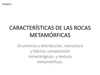 Unidad 3

CARACTERÍSTICAS DE LAS ROCAS
METAMÓRFICAS
Ocurrencia y distribución, estructura
y fabrica, composición
mineralógicas, y textura
metamórficas.

 