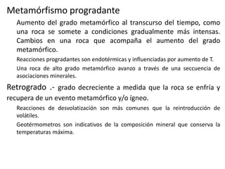 Metamórfismo progradante
Aumento del grado metamórfico al transcurso del tiempo, como
una roca se somete a condiciones gradualmente más intensas.
Cambios en una roca que acompaña el aumento del grado
metamórfico.
Reacciones progradantes son endotérmicas y influenciadas por aumento de T.
Una roca de alto grado metamórfico avanzo a través de una seccuencia de
asociaciones minerales.

Retrogrado .- grado decreciente a medida que la roca se enfría y
recupera de un evento metamórfico y/o ígneo.
Reacciones de desvolatización son más comunes que la reintroducción de
volátiles.
Geotérmometros son indicativos de la composición mineral que conserva la
temperaturas máxima.

 