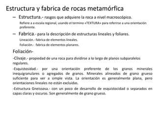 Estructura y fabrica de rocas metamórfica
– Estructura.- rasgos que adquiere la roca a nivel macroscópico.
Refiere a a escala regional, usando el termino «TEXTURA» para referirse a una orientación
preferente.

– Fabrica.- para la descripción de estructuras lineales y foliares.
Lineación.- fabrica de elementos lineales.
Foliación.- fabrica de elementos planares.

Foliación-Clivaje.- propiedad de una roca para dividirse a lo largo de planos subparalelos
regulares.
-Esquistosidad.- por una orientación preferente de los granos minerales
inequigranulares o agregados de granos. Minerales alineados de grano grueso
suficiente para ver a simple vista. La orientación es generalmente plana, pero
orientaciones lineales no están excluidas.
-Estructura Gneissosa.- con un poco de desarrollo de esquistocidad o separados en
capas claras y oscuras. Son generalmente de grano grueso.

 